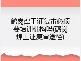 鹤岗焊工证复审必须要培训机构吗(鹤岗焊工证复审途径)