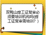 双鸭山焊工证复审必须要培训机构吗(焊工证复审需培训？)
