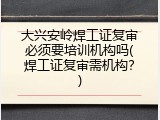 大兴安岭焊工证复审必须要培训机构吗(焊工证复审需机构？)