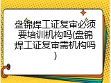 盘锦焊工证复审必须要培训机构吗(盘锦焊工证复审需机构吗)