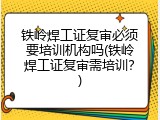 铁岭焊工证复审必须要培训机构吗(铁岭焊工证复审需培训？)