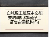 白城焊工证复审必须要培训机构吗(焊工证复审需机构吗)