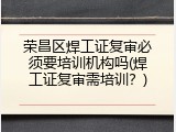 荣昌区焊工证复审必须要培训机构吗(焊工证复审需培训？)