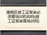 潼南区焊工证复审必须要培训机构吗(焊工证复审需培训吗)