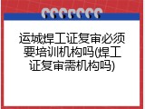 运城焊工证复审必须要培训机构吗(焊工证复审需机构吗)
