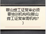鞍山焊工证复审必须要培训机构吗(鞍山焊工证复审需机构？)