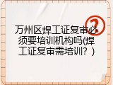 万州区焊工证复审必须要培训机构吗(焊工证复审需培训？)