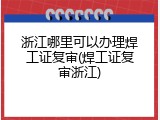 浙江哪里可以办理焊工证复审(焊工证复审浙江)