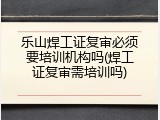 乐山焊工证复审必须要培训机构吗(焊工证复审需培训吗)