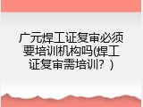 广元焊工证复审必须要培训机构吗(焊工证复审需培训？)