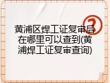 黄浦区焊工证复审后在哪里可以查到(黄浦焊工证复审查询)