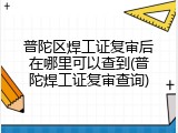 普陀区焊工证复审后在哪里可以查到(普陀焊工证复审查询)