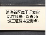 滨海新区焊工证复审后在哪里可以查到(焊工证复审查询点)