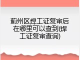 蓟州区焊工证复审后在哪里可以查到(焊工证复审查询)