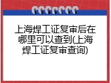上海焊工证复审后在哪里可以查到(上海焊工证复审查询)