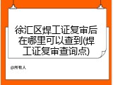 徐汇区焊工证复审后在哪里可以查到(焊工证复审查询点)