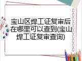宝山区焊工证复审后在哪里可以查到(宝山焊工证复审查询)