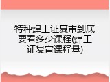 特种焊工证复审到底要看多少课程(焊工证复审课程量)