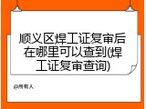 顺义区焊工证复审后在哪里可以查到(焊工证复审查询)