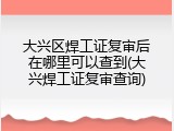 大兴区焊工证复审后在哪里可以查到(大兴焊工证复审查询)