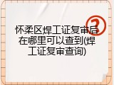 怀柔区焊工证复审后在哪里可以查到(焊工证复审查询)