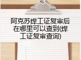 阿克苏焊工证复审后在哪里可以查到(焊工证复审查询)