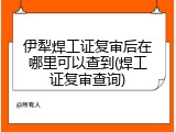 伊犁焊工证复审后在哪里可以查到(焊工证复审查询)