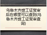 乌鲁木齐焊工证复审后在哪里可以查到(乌鲁木齐焊工证复审查询)