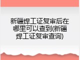 新疆焊工证复审后在哪里可以查到(新疆焊工证复审查询)