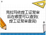 克拉玛依焊工证复审后在哪里可以查到(焊工证复审查询)