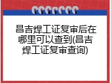 昌吉焊工证复审后在哪里可以查到(昌吉焊工证复审查询)