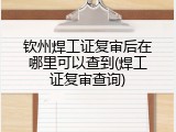 钦州焊工证复审后在哪里可以查到(焊工证复审查询)