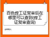 百色焊工证复审后在哪里可以查到(焊工证复审查询)