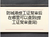 防城港焊工证复审后在哪里可以查到(焊工证复审查询)