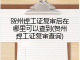 贺州焊工证复审后在哪里可以查到(贺州焊工证复审查询)