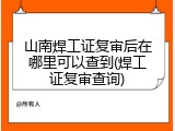 山南焊工证复审后在哪里可以查到(焊工证复审查询)