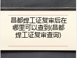 昌都焊工证复审后在哪里可以查到(昌都焊工证复审查询)