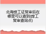 北海焊工证复审后在哪里可以查到(焊工复审查询点)