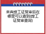 来宾焊工证复审后在哪里可以查到(焊工证复审查询)
