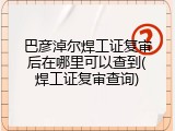 巴彦淖尔焊工证复审后在哪里可以查到(焊工证复审查询)