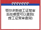 鄂尔多斯焊工证复审后在哪里可以查到(焊工证复审查询)