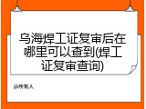 乌海焊工证复审后在哪里可以查到(焊工证复审查询)