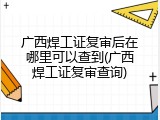 广西焊工证复审后在哪里可以查到(广西焊工证复审查询)