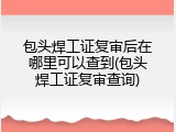 包头焊工证复审后在哪里可以查到(包头焊工证复审查询)