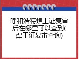 呼和浩特焊工证复审后在哪里可以查到(焊工证复审查询)