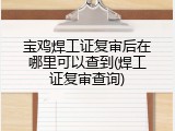 宝鸡焊工证复审后在哪里可以查到(焊工证复审查询)