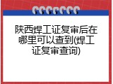 陕西焊工证复审后在哪里可以查到(焊工证复审查询)