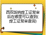 西双版纳焊工证复审后在哪里可以查到(焊工证复审查询)