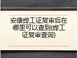 安康焊工证复审后在哪里可以查到(焊工证复审查询)