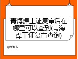 青海焊工证复审后在哪里可以查到(青海焊工证复审查询)